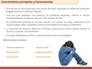 Cursos de Verano Universidad de Zaragoza; Los Delitos Tecnológicos. Diego Guerrero
Características principales y Consecuencias
• El Groomer se hace pasar por otro menor de edad, logrando sus objetivos mediante
engaño primero y coacción después
• El medio utilizado para llevar a cabo el acoso ha de ser tecnológico
• El componente principal es de tipo sexual, si el menor se niega, amenazará con
causarle algún daño o distribuir entre sus amistades las imágenes obtenidas
• Una vez que establece una relación de confianza bastante, solicita al menor
progresivamente imágenes cada vez más subidas de tono
• La situación de acoso se dilata en el tiempo, hasta que el menor decide romper el
círculo y contarlo a sus familiares
Efectos sobre la víctima
• Trastornos adaptativos
• Baja autoestima
• Fracaso escolar
• Angustia, miedo
• Ataques de ansiedad
• Intentos de suicidio
 