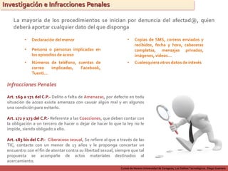 Cursos de Verano Universidad de Zaragoza; Los Delitos Tecnológicos. Diego Guerrero
Investigación e Infracciones Penales
La mayoría de los procedimientos se inician por denuncia del afectad@, quien
deberá aportar cualquier dato del que disponga
• Declaración del menor
• Persona o personas implicadas en
los episodios de acoso
• Números de teléfono, cuentas de
correo implicadas, Facebook,
Tuenti…
• Copias de SMS, correos enviados y
recibidos, fecha y hora, cabeceras
completas, mensajes privados,
imágenes, vídeos…
• Cualesquiera otros datos de interés
Infracciones Penales
Art. 172 y 173 del C.P.- Referente a las Coacciones, que deben contar con
la obligación a un tercero de hacer o dejar de hacer lo que la ley no le
impide, siendo obligado a ello.
Art. 169 a 171 del C.P.- Delito o falta de Amenazas, por defecto en toda
situación de acoso existe amenaza con causar algún mal y en algunos
una condición para evitarlo.
Art. 183 bis del C.P.- Ciberacoso sexual, Se refiere al que a través de las
TIC, contacte con un menor de 13 años y le proponga concertar un
encuentro con el fin de atentar contra su libertad sexual, siempre que tal
propuesta se acompañe de actos materiales destinados al
acercamiento.
 