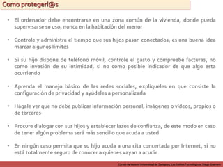 Cursos de Verano Universidad de Zaragoza; Los Delitos Tecnológicos. Diego Guerrero
Como protegerl@s
• El ordenador debe encontrarse en una zona común de la vivienda, donde pueda
supervisarse su uso, nunca en la habitación del menor
• Controle y administre el tiempo que sus hijos pasan conectados, es una buena idea
marcar algunos límites
• Si su hijo dispone de teléfono móvil, controle el gasto y compruebe facturas, no
como invasión de su intimidad, si no como posible indicador de que algo esta
ocurriendo
• Aprenda el manejo básico de las redes sociales, explíqueles en que consiste la
configuración de privacidad y ayúdeles a personalizarla
• Procure dialogar con sus hijos y establecer lazos de confianza, de este modo en caso
de tener algún problema será más sencillo que acuda a usted
• Hágale ver que no debe publicar información personal, imágenes o vídeos, propios o
de terceros
• En ningún caso permita que su hijo acuda a una cita concertada por Internet, si no
está totalmente seguro de conocer a quienes vayan a acudir
 