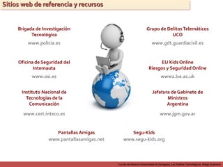 Cursos de Verano Universidad de Zaragoza; Los Delitos Tecnológicos. Diego Guerrero
Sitios web de referencia y recursos
Brigada de Investigación
Tecnológica
www.policia.es
Oficina de Seguridad del
Internauta
www.osi.es
Instituto Nacional de
Tecnologías de la
Comunicación
www.cert.inteco.es
Grupo de DelitosTelemáticos
UCO
www.gdt.guardiacivil.es
EU Kids Online
Riesgos y Seguridad Online
www2.lse.ac.uk
Jefatura de Gabinete de
Ministros
Argentina
www.jgm.gov.ar
Pantallas Amigas
www.pantallasamigas.net
Segu-Kids
www.segu-kids.org
 