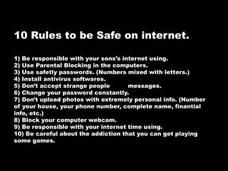 10 Rules to be Safe on internet.
1) Be responsible with your sons’s internet using.
2) Use Parental Blocking in the computers.
3) Use safetly passwords. (Numbers mixed with letters.)
4) Install antivirus softwares.
5) Don’t accept strange people messages.
6) Change your password constantly.
7) Don’t upload photos with extremely personal info. (Number
of your house, your phone number, complete name, finantial
info, etc.)
8) Block your computer webcam.
9) Be responsible with your internet time using.
10) Be careful about the addiction that you can get playing
some games.