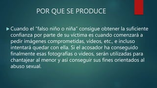 POR QUE SE PRODUCE
 Cuando el “falso niño o niña” consigue obtener la suficiente
confianza por parte de su víctima es cuando comenzará a
pedir imágenes comprometidas, vídeos, etc., e incluso
intentará quedar con ella. Si el acosador ha conseguido
finalmente esas fotografías o videos, serán utilizadas para
chantajear al menor y así conseguir sus fines orientados al
abuso sexual.
 