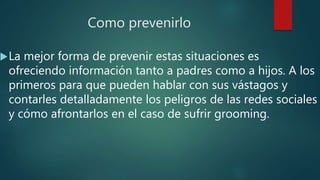 Como prevenirlo
La mejor forma de prevenir estas situaciones es
ofreciendo información tanto a padres como a hijos. A los
primeros para que pueden hablar con sus vástagos y
contarles detalladamente los peligros de las redes sociales
y cómo afrontarlos en el caso de sufrir grooming.
 