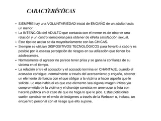 CARACTERÍSTICAS
SIEMPRE hay una VOLUNTARIEDAD inicial de ENGAÑO de un adulto hacia
un menor.
La INTENCIÓN del ADULTO que contacta con el menor es de obtener una
relación y un control emocional para obtener de él/ella satisfacción sexual.
Este tipo de acoso se da mayoritariamente con las CHICAS.
Siempre se utilizan DISPOSITIVOS TECNOLÓGICOS para llevarlo a cabo y es
posible por la escasa percepción de riesgos en su utilización que tienen los
adolescentes.
Normalmente el agresor no parece tener prisa y se gana la confianza de su
victima en el tiempo.
La relación entre el acosador y el acosado termina en CHANTAJE, cuando el
acosador consigue, normalmente a través del acercamiento y engaño, obtener
un elemento de fuerza con el que obligar a la víctima a hacer aquello que le
solicite. Lo más habitual es que ese elemento sea alguna imagen íntima y/o
comprometida de la víctima y el chantaje consista en amenazar a ésta con
hacerla pública en el caso de que no haga lo que le pide. Estas peticiones
suelen consistir en el envío de imágenes a través de la Webcam o, incluso, un
encuentro personal con el riesgo que ello supone.
 