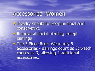 Accessories :Women
• Jewelry should be keep minimal and
conservative
• Remove all facial piercing except
earrings
• The 5 Piece Rule: Wear only 5
accessories - earrings count as 2; watch
counts as 3, allowing 2 additional
accessories,
 