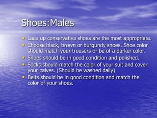 Shoes:Males
• Lace up conservative shoes are the most appropriate.
• Choose black, brown or burgundy shoes. Shoe color
should match your trousers or be of a darker color.
• Shoes should be in good condition and polished.
• Socks should match the color of your suit and cover
your calves. (Should be washed daily)
• Belts should be in good condition and match the
color of your shoes.
 