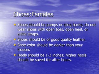 Shoes:Females
• Shoes should be pumps or sling backs, do not
wear shoes with open toes, open heel, or
ankle straps.
• Shoes should be of good quality leather.
• Shoe color should be darker than your
trouser.
• Heels should be 1-2 inches; higher heels
should be saved for after hours.
 