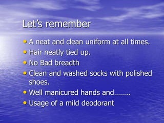Let’s remember
• A neat and clean uniform at all times.
• Hair neatly tied up.
• No Bad breadth
• Clean and washed socks with polished
shoes.
• Well manicured hands and……..
• Usage of a mild deodorant
 