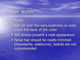 Hair styles
• Males:
• Not fall over the ears,eyebrows or even
touch the back of the collar
• Will always present a neat appearance.
• Facial hair should be neatly trimmed
(moustache, sideburns), beards are not
recommended
 