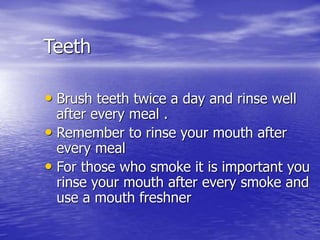 Teeth
• Brush teeth twice a day and rinse well
after every meal .
• Remember to rinse your mouth after
every meal
• For those who smoke it is important you
rinse your mouth after every smoke and
use a mouth freshner
 
