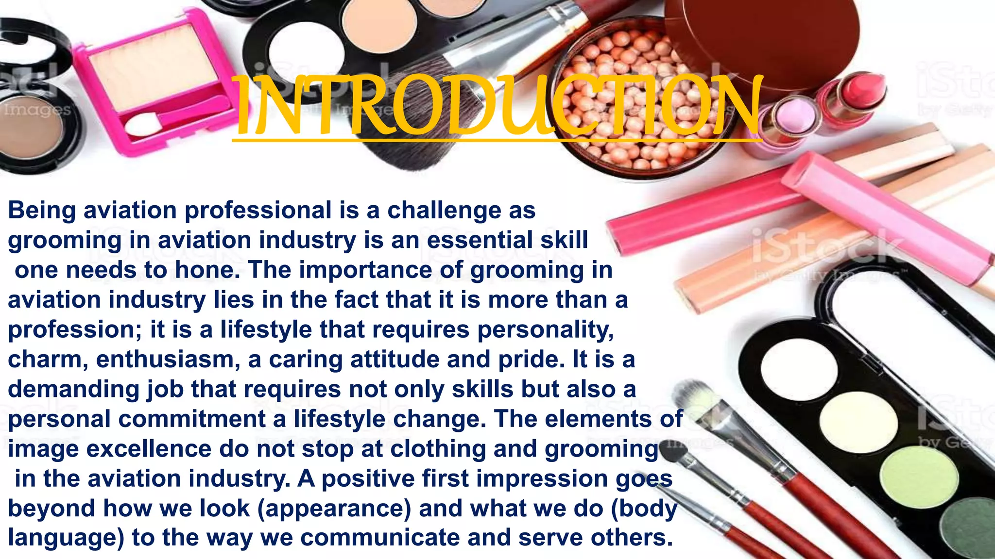 Being aviation professional is a challenge as
grooming in aviation industry is an essential skill
one needs to hone. The importance of grooming in
aviation industry lies in the fact that it is more than a
profession; it is a lifestyle that requires personality,
charm, enthusiasm, a caring attitude and pride. It is a
demanding job that requires not only skills but also a
personal commitment a lifestyle change. The elements of
image excellence do not stop at clothing and grooming
in the aviation industry. A positive first impression goes
beyond how we look (appearance) and what we do (body
language) to the way we communicate and serve others.
INTRODUCTION
 
