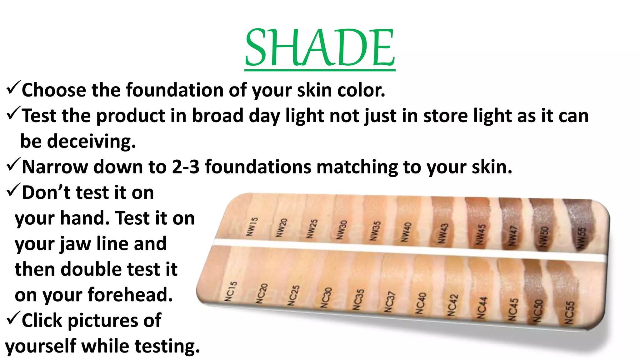 SHADEChoose the foundation of your skin color.
Test the product in broad day light not just in store light as it can
be deceiving.
Narrow down to 2-3 foundations matching to your skin.
Don’t test it on
your hand. Test it on
your jaw line and
then double test it
on your forehead.
Click pictures of
yourself while testing.
 
