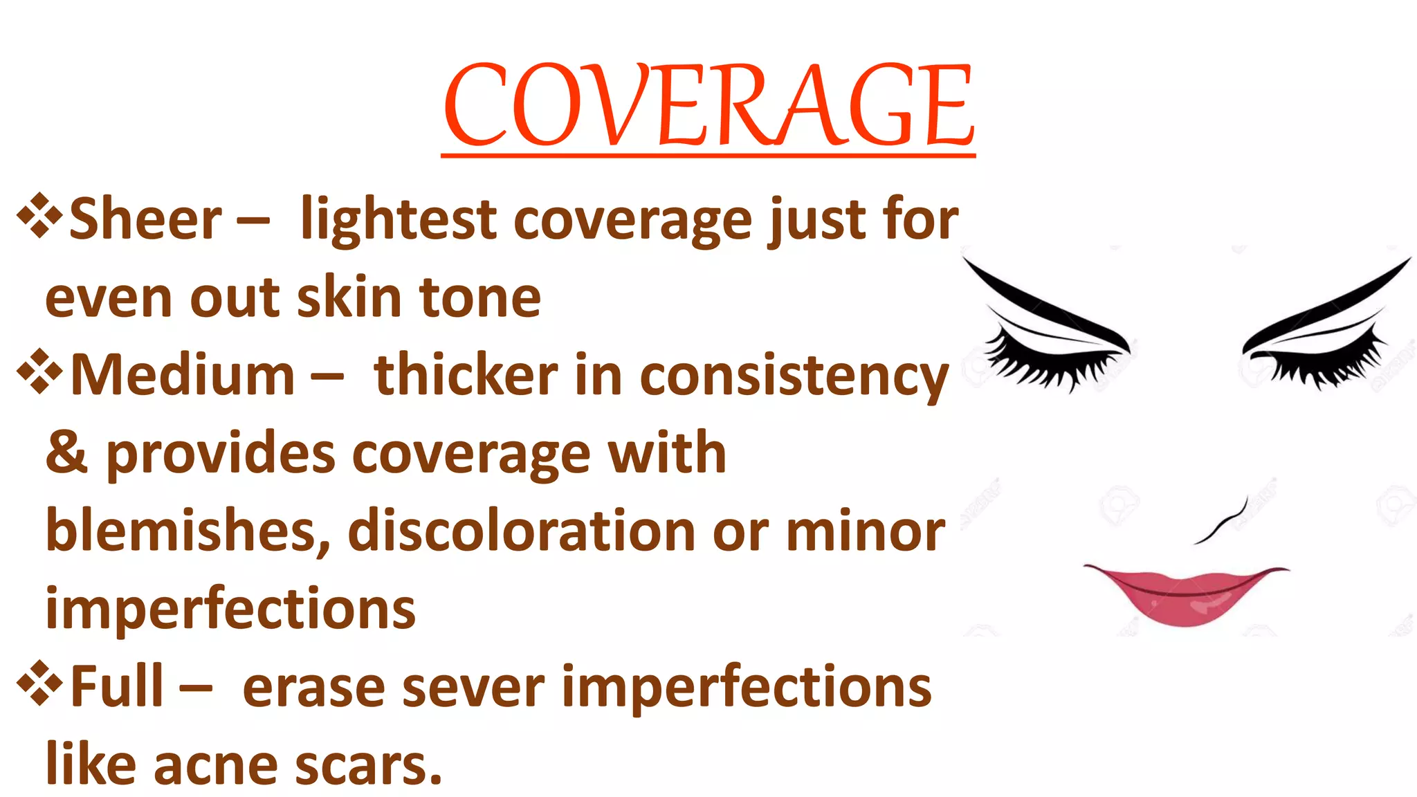 COVERAGE
Sheer – lightest coverage just for
even out skin tone
Medium – thicker in consistency
& provides coverage with
blemishes, discoloration or minor
imperfections
Full – erase sever imperfections
like acne scars.
 