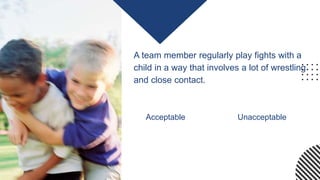A team member regularly play fights with a
child in a way that involves a lot of wrestling
and close contact.
Acceptable Unacceptable
 