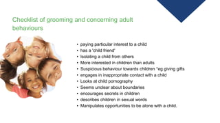 Checklist of grooming and concerning adult
behaviours
• paying particular interest to a child
• has a 'child friend'
• Isolating a child from others
• More interested in children than adults
• Suspicious behaviour towards children *eg giving gifts
• engages in inappropriate contact with a child
• Looks at child pornography
• Seems unclear about boundaries
• encourages secrets in children
• describes children in sexual words
• Manipulates opportunities to be alone with a child.
 