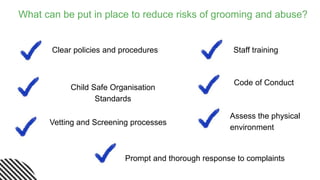 What can be put in place to reduce risks of grooming and abuse?
Clear policies and procedures
Child Safe Organisation
Standards
Vetting and Screening processes
Staff training
Code of Conduct
Assess the physical
environment
Prompt and thorough response to complaints
 