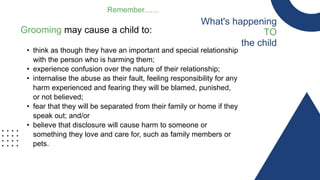 What's happening
TO
the child
Remember.......
Grooming may cause a child to:
• think as though they have an important and special relationship
with the person who is harming them;
• experience confusion over the nature of their relationship;
• internalise the abuse as their fault, feeling responsibility for any
harm experienced and fearing they will be blamed, punished,
or not believed;
• fear that they will be separated from their family or home if they
speak out; and/or
• believe that disclosure will cause harm to someone or
something they love and care for, such as family members or
pets.
 