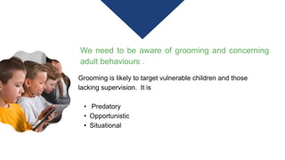 We need to be aware of grooming and concerning
adult behaviours .
Grooming is likely to target vulnerable children and those
lacking supervision. It is
• Predatory
• Opportunistic
• Situational
 