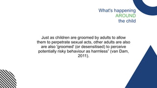 Just as children are groomed by adults to allow
them to perpetrate sexual acts, other adults are also
are also 'groomed' (or desensitised) to perceive
potentially risky behaviour as harmless” (van Dam,
2011).​
What's happening
AROUND
the child
 
