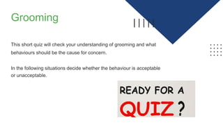 Grooming
This short quiz will check your understanding of grooming and what
behaviours should be the cause for concern.
In the following situations decide whether the behaviour is acceptable
or unacceptable.
 