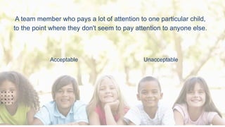 A team member who pays a lot of attention to one particular child,
to the point where they don't seem to pay attention to anyone else.
Acceptable Unacceptable
 