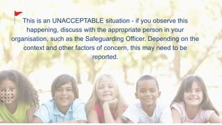 This is an UNACCEPTABLE situation - if you observe this
happening, discuss with the appropriate person in your
organisation, such as the Safeguarding Officer. Depending on the
context and other factors of concern, this may need to be
reported.
 