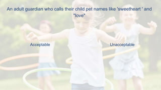An adult guardian who calls their child pet names like 'sweetheart ' and
"love"
Acceptable Unacceptable
 