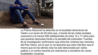 La Policía Nacional ha detenido en la localidad almeriense de
Viador a un joven de 20 años que, a través de las redes sociales,
coaccionó a al menos 600 adolescentes de entre 12 y 17 años para
que posaran desnudas frente a la pantalla del ordenador. Fuentes
de la investigación confirmaron que entre las víctimas hay menores
del País Vasco, por lo que no se descarta que este individuo sea el
mismo que en los últimos días ha sido denunciado por varios
padres y un centro docente por extorsionar a escolares de varias
localidades vizcaínas.
 