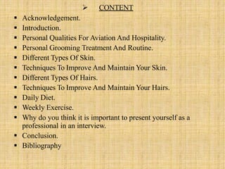  CONTENT
 Acknowledgement.
 Introduction.
 Personal Qualities For Aviation And Hospitality.
 Personal Grooming Treatment And Routine.
 Different Types Of Skin.
 Techniques To Improve And Maintain Your Skin.
 Different Types Of Hairs.
 Techniques To Improve And Maintain Your Hairs.
 Daily Diet.
 Weekly Exercise.
 Why do you think it is important to present yourself as a
professional in an interview.
 Conclusion.
 Bibliography
 