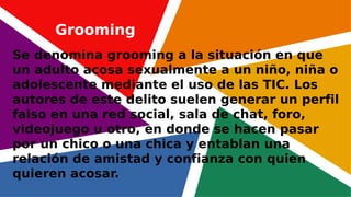 Se denomina grooming a la situación en que
un adulto acosa sexualmente a un niño, niña o
adolescente mediante el uso de las TIC. Los
autores de este delito suelen generar un perfil
falso en una red social, sala de chat, foro,
videojuego u otro, en donde se hacen pasar
por un chico o una chica y entablan una
relación de amistad y confianza con quien
quieren acosar.
Grooming
 