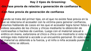 4
Hay 2 tipos de Grooming:
-Sin fase previa de relación y generación de confianza o,
-Con fase previa de generación de confianza
Cuando se trata del primer tipo, en el que no existe fase previa en la
que se relaciona el acosador con la víctima para generar confianza,
estamos hablando de casos en los que el acosador logra tener fotos o
videos sexuales de los chicos y chicas mediante la obtención de
contraseñas o hackeo de cuentas. Luego con el material sexual o
erótico en mano, extorsiona al chico o chica con mostrarlo si este no le
entrega más material o accede a un encuentro personal. En este caso
el material es obtenido a la fuerza, y el niño o niña acosado puede no
saber cómo se obtuvo.
 