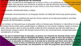 5
Con fase previa de generación de confianza:
En este caso, el material es entregado por el chico o chica, y la confianza se vuelve el instrumento
indispensable. Para generar esa confianza el adulto se vale de distintas herramientas para mentir
sobre su identidad y hacerse pasar por un par (chico o una chica menor). Esto lo logra:
-manipulando o falsificando fotos o videos,
-manteniendo conversaciones en un lenguaje acorde a la edad del menor que quiere acosar,
-tomando los gustos y preferencias que los chicos vuelcan en la web para producir una falsa
sensación de familiaridad o amistad,
-con tiempo: es frecuente que el abusador utilice el tiempo para fortalecer e intensificar el vínculo.
El tiempo transcurrido varía: puede lograr su objetivo en una charla o esperar meses e incluso
años. Esto ayuda a que el chico se olvide o deje de tener presente que del otro lado hay un
desconocido, porque a partir del tiempo transcurrido y las conversaciones compartidas pasa a
considerarlo un amigo.
Una vez que el material llega al abusador, se genera una situación de chantaje donde suele quedar
en evidencia la mentira sobre la identidad del adulto, quien le pide al chico más imágenes (o
incluso un encuentro personal) a cambio de no mostrar el material. La posición de poder en la que
se encuentra el abusador se refuerza por el manejo de la situación que tiene como adulto, y por la
vergüenza que siente el chico al enterarse de que se expuso ante alguien más grande, que puede
hacer público el material privado. Los abusadores se valen de programas que producen un falso
 