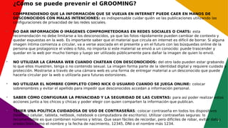 7
¿Cómo se puede prevenir el GROOMING?

COMPRENDIENDO QUE LA INFORMACIÓN QUE SE VUELVA EN INTERNET PUEDE CAER EN MANOS DE
DESCONOCIDOS CON MALAS INTENCIONES: es indispensable cuidar quién ve las publicaciones utilizando las
configuraciones de privacidad de las redes sociales.

NO DAR INFORMACIÓN O IMÁGENES COMPROMETEDORAS EN REDES SOCIALES O CHATS: esta
recomendación no debe limitarse a los desconocidos, ya que las fotos rápidamente pueden cambiar de contexto y
quedar expuestas en la web. Es importante saber que el material que circula en internet es difícil de borrar. Si alguna
imagen íntima comienza a circular, va a verse asociada en el presente y en el futuro con las búsquedas online de la
persona que protagonice el video o foto, no importa si este material se envió a un conocido: puede trascender y
quedar en la web por mucho tiempo y luego ser utilizado públicamente para dañar la imagen de quien lo envió.

NO UTILIZAR LA CÁMARA WEB CUANDO CHATEAN CON DESCONOCIDOS: del otro lado pueden estar grabando
lo que ellos muestren, tenga o no contenido sexual. La imagen forma parte de la identidad digital y requiere cuidado y
protección. Mostrarse a través de una cámara web es una forma de entregar material a un desconocido que puede
hacerla circular por la web o utilizarla para futuras extorsiones.

NO UTILIZAR EL NOMBRE COMPLETO COMO NICK O USUARIO CUANDO SE JUEGA ONLINE: colocar
sobrenombres y evitar el apellido para impedir que desconocidos accedan a información personal.

SABER CÓMO CONFIGURAR LA PRIVACIDAD Y LA SEGURIDAD DE LAS CUENTAS: para así poder realizar estas
acciones junto a los chicos y chicas y poder elegir con quien comparten la información que publican.

TENER UNA POLÍTICA CUIDADOSA DE USO DE CONTRASEÑAS: colocar contraseña en todos los dispositivos
(teléfono celular, tableta, netbook, notebook o computadora de escritorio). Utilizar contraseñas seguras: lo
recomendable es que combinen números y letras. Que sean fáciles de recordar, pero difíciles de robar, evitar datos
predecibles como el nombre y la fecha de nacimiento, 12345, DNI o el nombre más 1234.
 