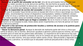 8
Ante un caso de grooming:
•Denunciar el perfil del acosador en la red. Una de las principales herramientas que
brindan las redes sociales es la de denunciar perfiles. De esa forma se puede dejar un
precedente y, si otros también lo denuncian, se podrá conseguir que den de baja la cuenta del
abusador y así evitar que replique su abuso con otros chicos.
•Limitar la capacidad de acción del acosador al detectar el caso de grooming. Como es
posible que el acosador haya tenido acceso al equipo del chico o chica o que tenga sus claves
personales, recomendamos revisar el dispositivo (computadora, tableta o teléfono celular)
para evitar el virus y cambiar las claves de acceso, y revisar y reducir las listas de contactos
de las redes sociales como así también configurar la privacidad en cada una de estas.
•Analizar el tipo de delito que se llegó a cometer. No es lo mismo si hubo un encuentro
personal o si no traspasó la web. Estos datos serán importantes a la hora de pensar en hacer
una denuncia policial.
• Recurrir a los servicios de protección locales y centros de acceso a la justicia para
recibir asesoramiento.
• Hacer la denuncia penal. Aunque la decisión de realizarla parte del chico o chica que
sufrió el abuso y de su familia, denunciar ayudará a generar justicia para la víctima, así como
también para el resto de los potenciales afectados. La importancia de la denuncia hay que
enmarcarla no solo en el delito cometido, sino en la certeza de que los abusadores no suelen
atacar a una sola víctima, sino que actúan sobre varios chicos. Denunciando y logrando que se
lo investigue y penalice, se evitará que el abusador continué perjudicando a otros niños.
 