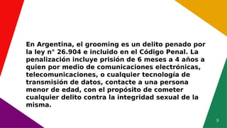 9
En Argentina, el grooming es un delito penado por
la ley n° 26.904 e incluido en el Código Penal. La
penalización incluye prisión de 6 meses a 4 años a
quien por medio de comunicaciones electrónicas,
telecomunicaciones, o cualquier tecnología de
transmisión de datos, contacte a una persona
menor de edad, con el propósito de cometer
cualquier delito contra la integridad sexual de la
misma.
 