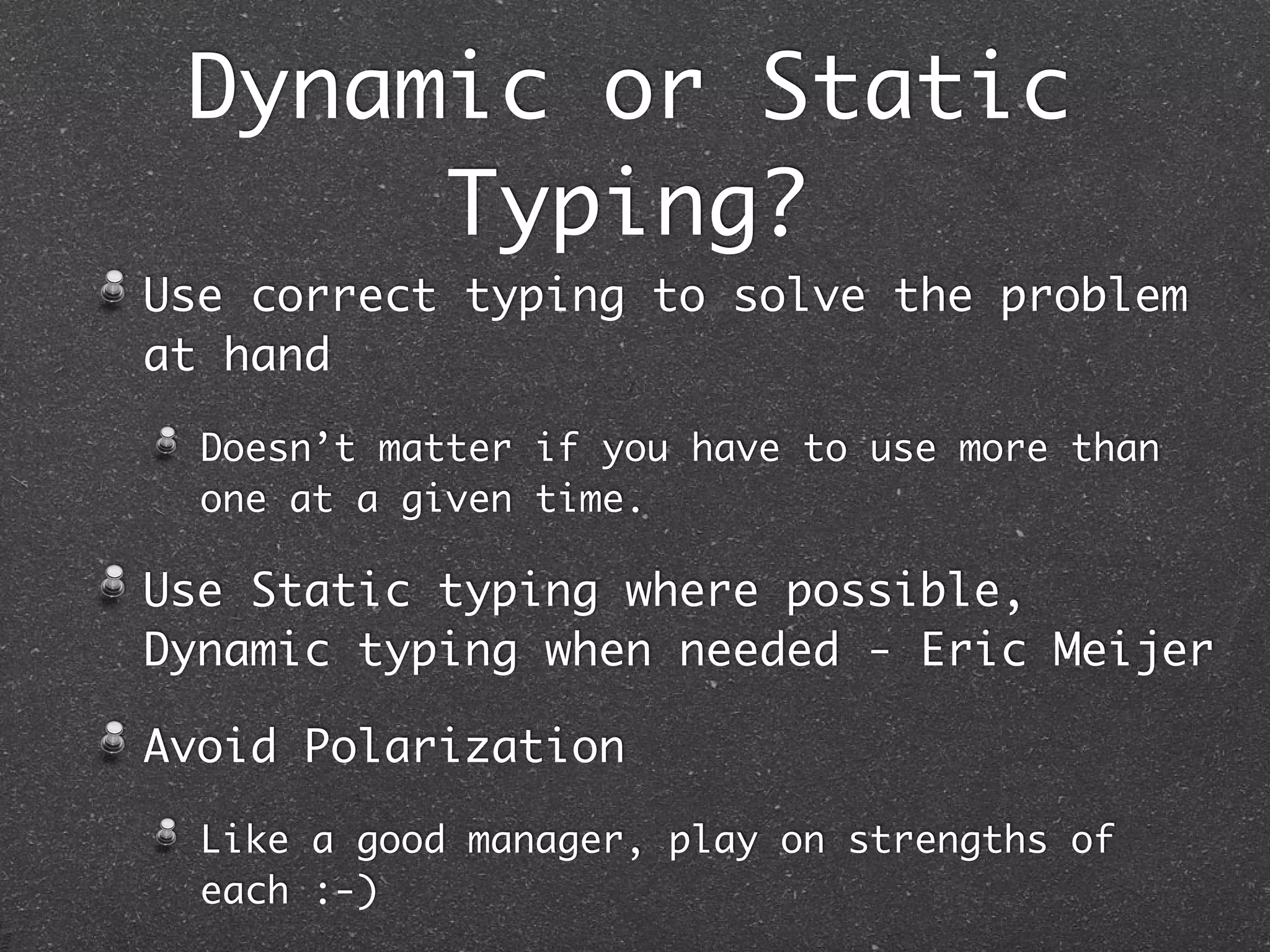 Use correct typing to solve the problem
at hand
Doesn’t matter if you have to use more than
one at a given time.
Use Static typing where possible,
Dynamic typing when needed - Eric Meijer
Avoid Polarization
Like a good manager, play on strengths of
each :-)
Dynamic or Static
Typing?
 