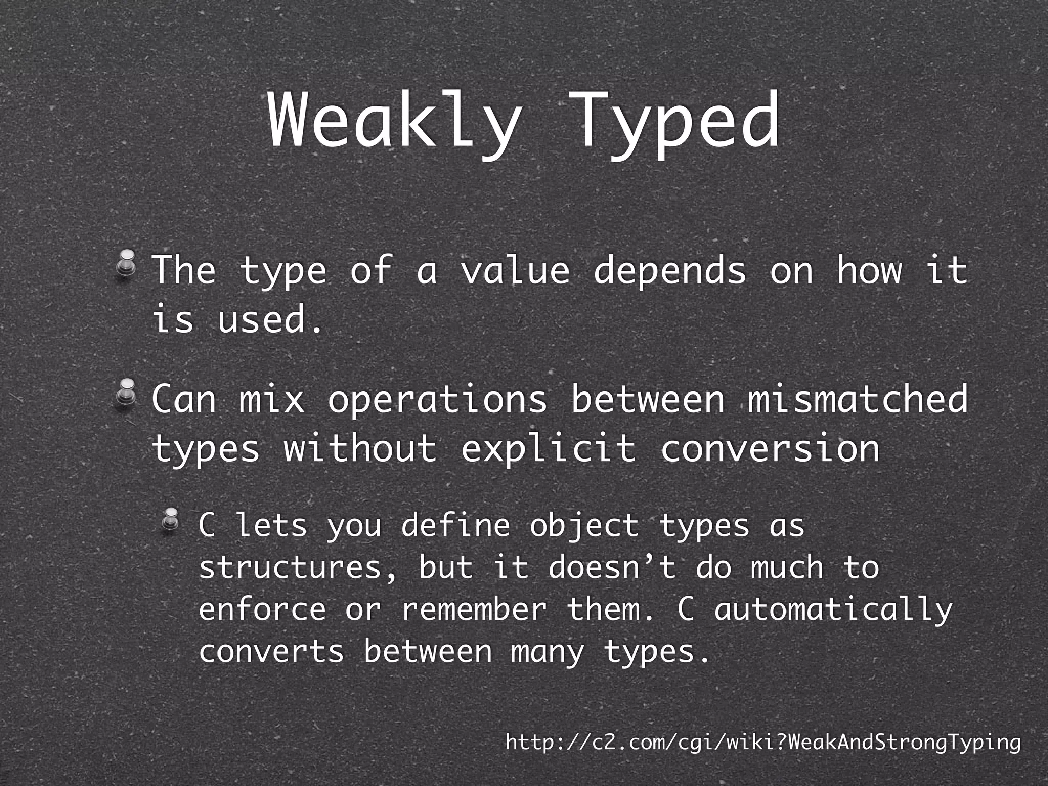 Weakly Typed
The type of a value depends on how it
is used.
Can mix operations between mismatched
types without explicit conversion
C lets you define object types as
structures, but it doesn’t do much to
enforce or remember them. C automatically
converts between many types.
http://c2.com/cgi/wiki?WeakAndStrongTyping
 