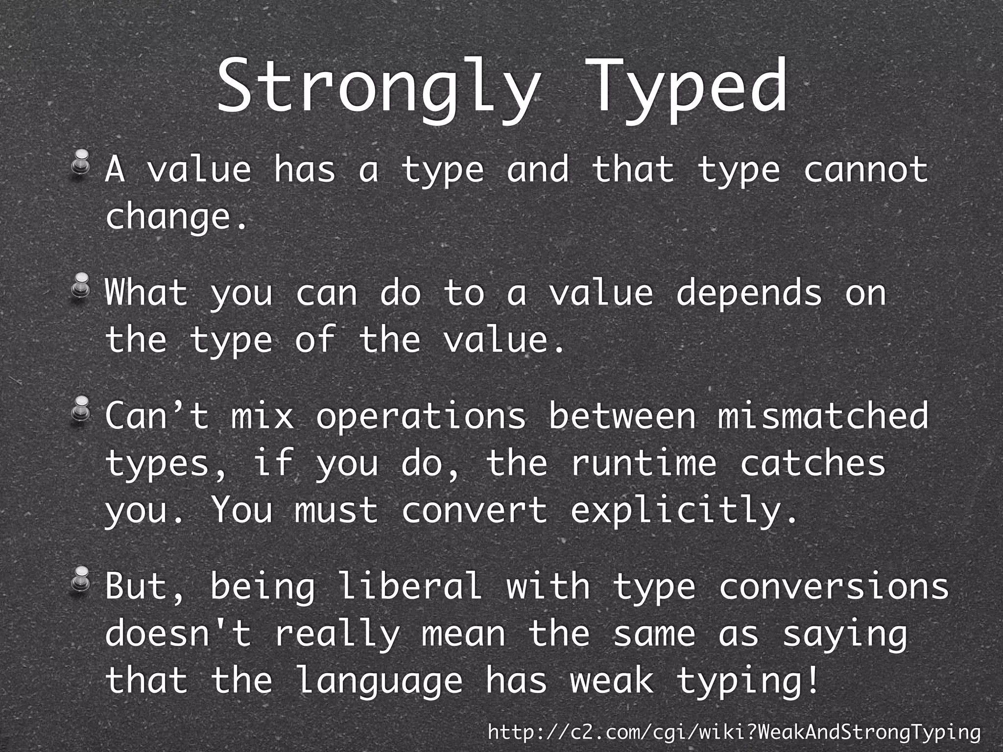 Strongly Typed Language
A Language in which all expressions are type
consistent is Strongly Typed.
A value has a type and that type cannot change.
What you can do to a value depends on the type of
the value.
Can’t mix operations between mismatched types, if
you do, the runtime catches you. You must convert
explicitly.
But, being liberal with type conversions doesn't
really mean the same as saying that the language
is weakly typed!
http://c2.com/cgi/wiki?WeakAndStrongTyping
 