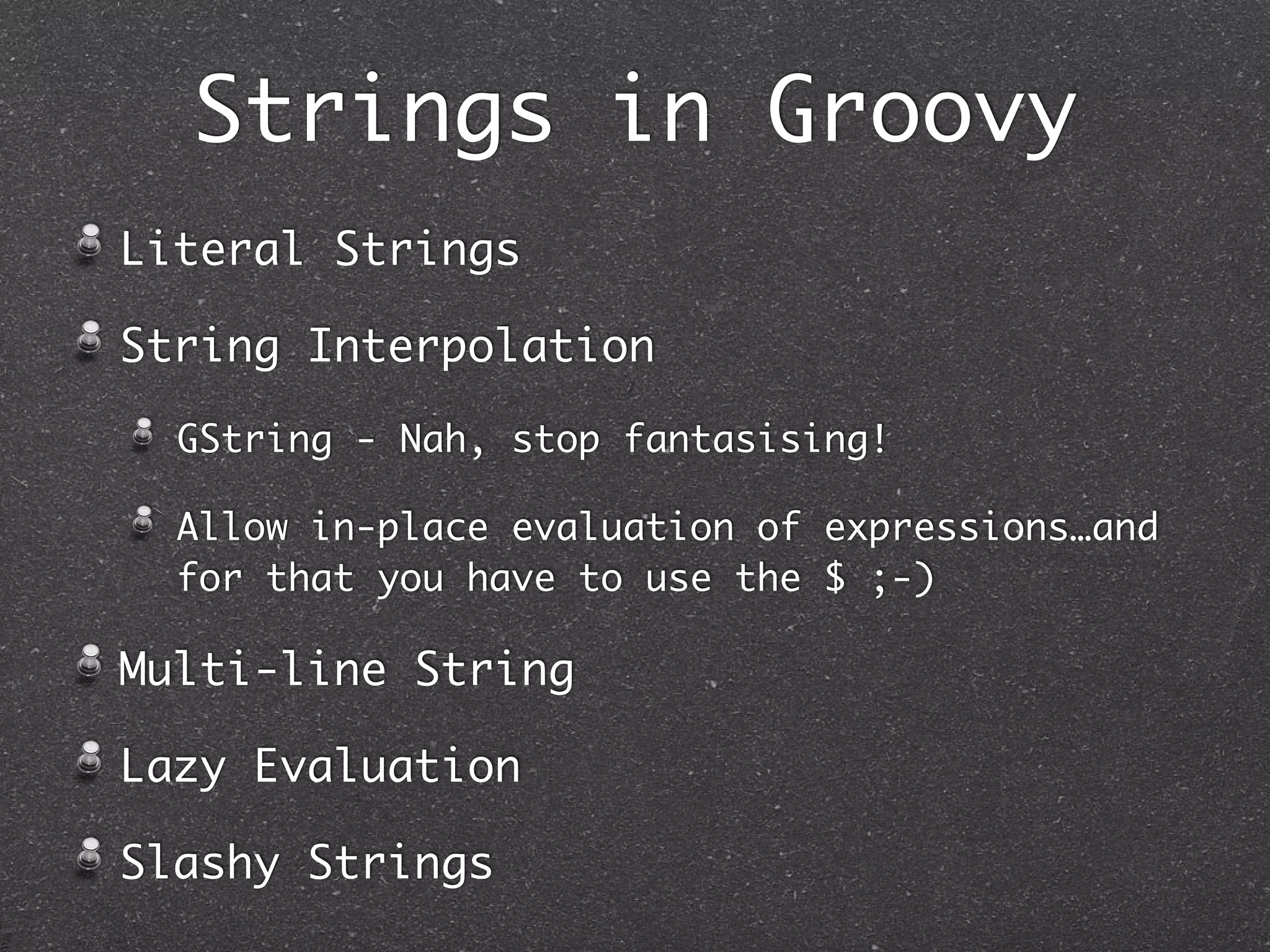 Strings in Groovy
Literal Strings
String Interpolation
GString - Nah, stop fantasising!
Allow in-place evaluation of expressions…and
for that you have to use the $ ;-)
Multi-line String
Lazy Evaluation
Slashy Strings
 