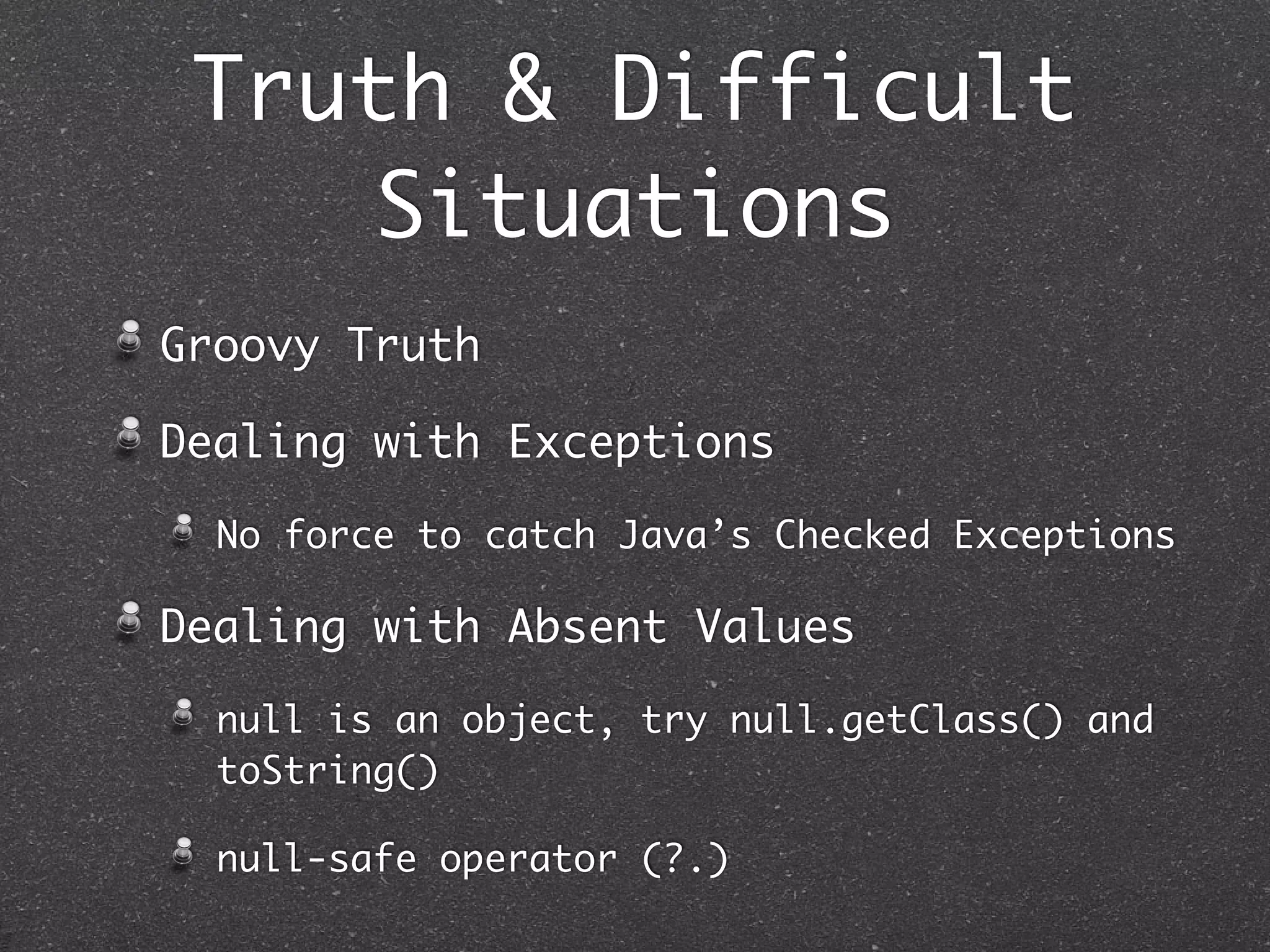 Truth & Difficult
Situations
Groovy Truth
Dealing with Exceptions
No force to catch Java’s Checked Exceptions
Dealing with Absent Values
null is an object, try null.getClass() and
toString()
null-safe operator (?.)
 