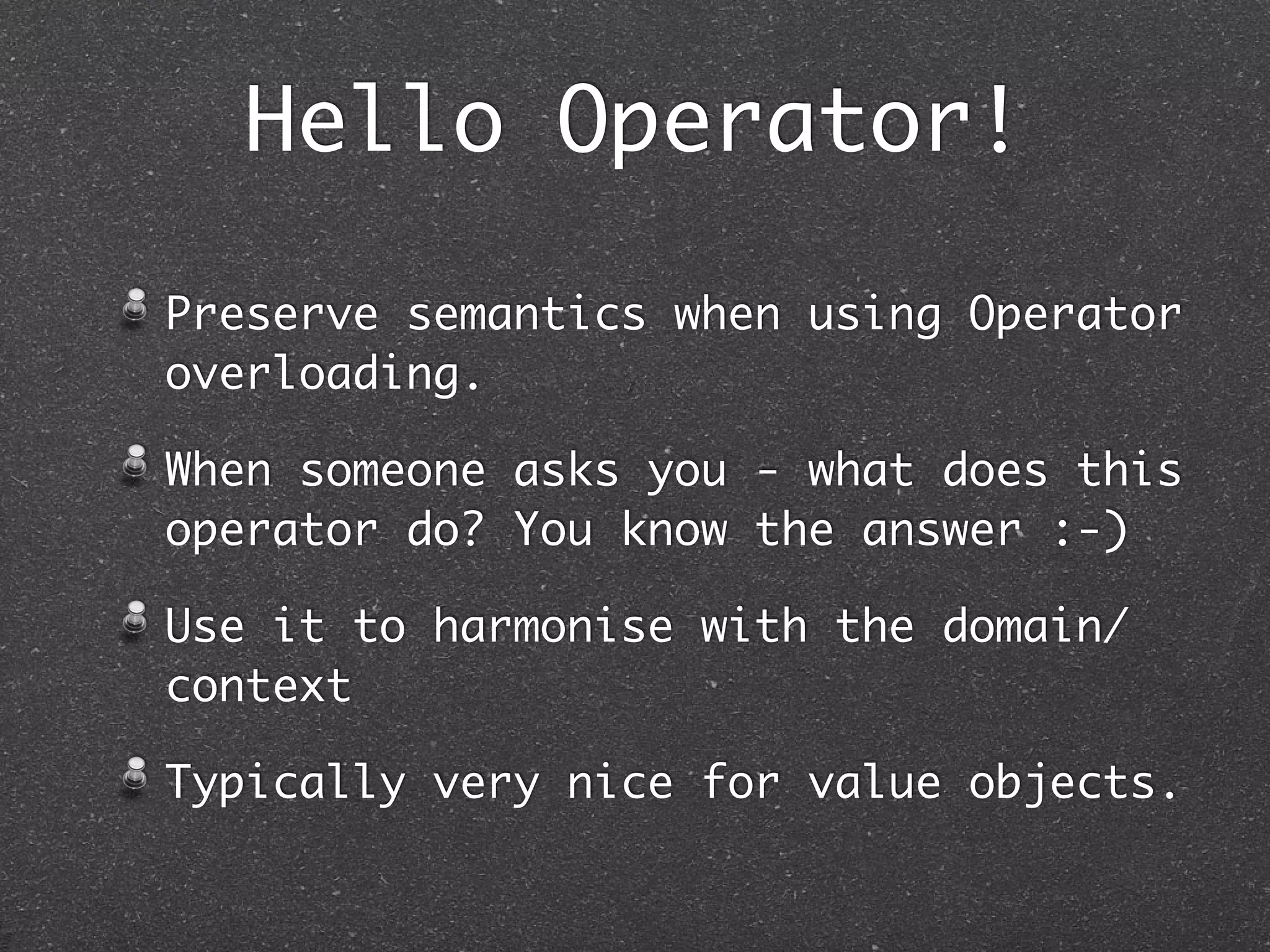 Hello Operator!
Preserve semantics when using Operator
overloading.
When someone asks you - what does this
operator do? You know the answer :-)
Use it to harmonise with the domain/
context
Typically very nice for value objects.
 