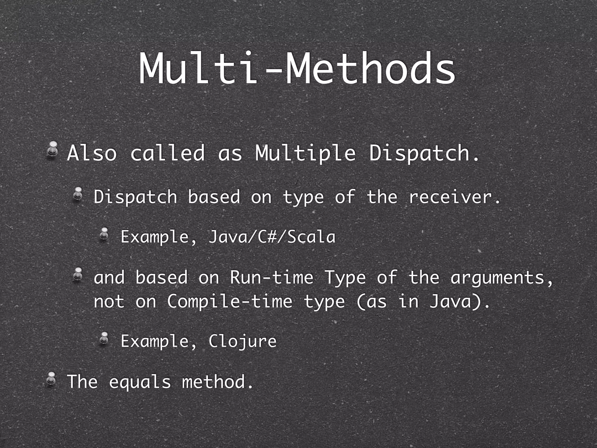 Multi-Methods
Also called as Multiple Dispatch.
Dispatch based on type of the receiver.
Example, Java/C#/Scala
and based on Run-time Type of the arguments,
not on Compile-time type (as in Java).
Example, Clojure
The equals method.
 