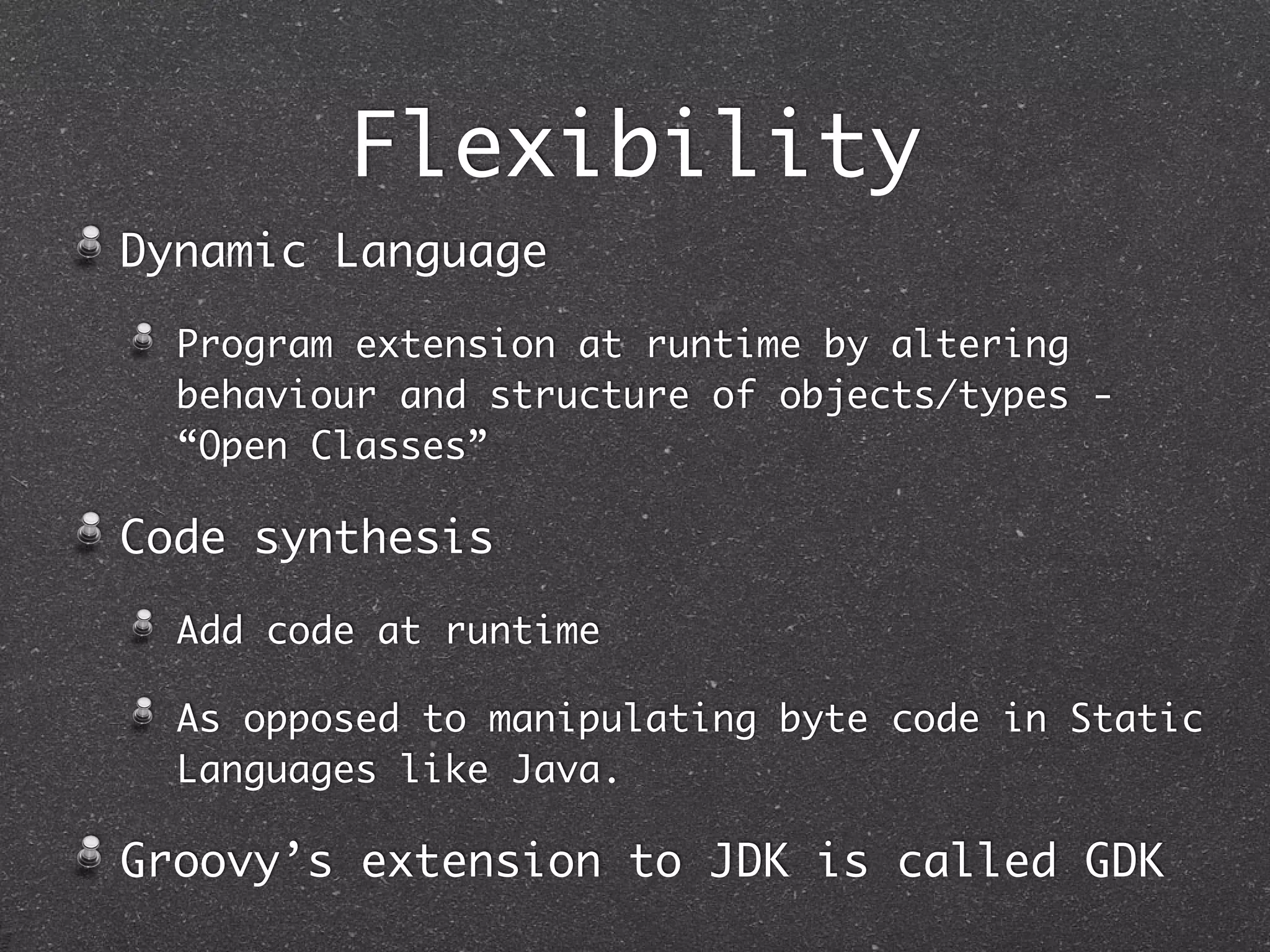 Flexibility
Dynamic Language
Program extension at runtime by altering
behaviour and structure of objects/types -
“Open Classes”
Code synthesis
Add code at runtime
As opposed to manipulating byte code in Static
Languages like Java.
Groovy’s extension to JDK is called GDK
 