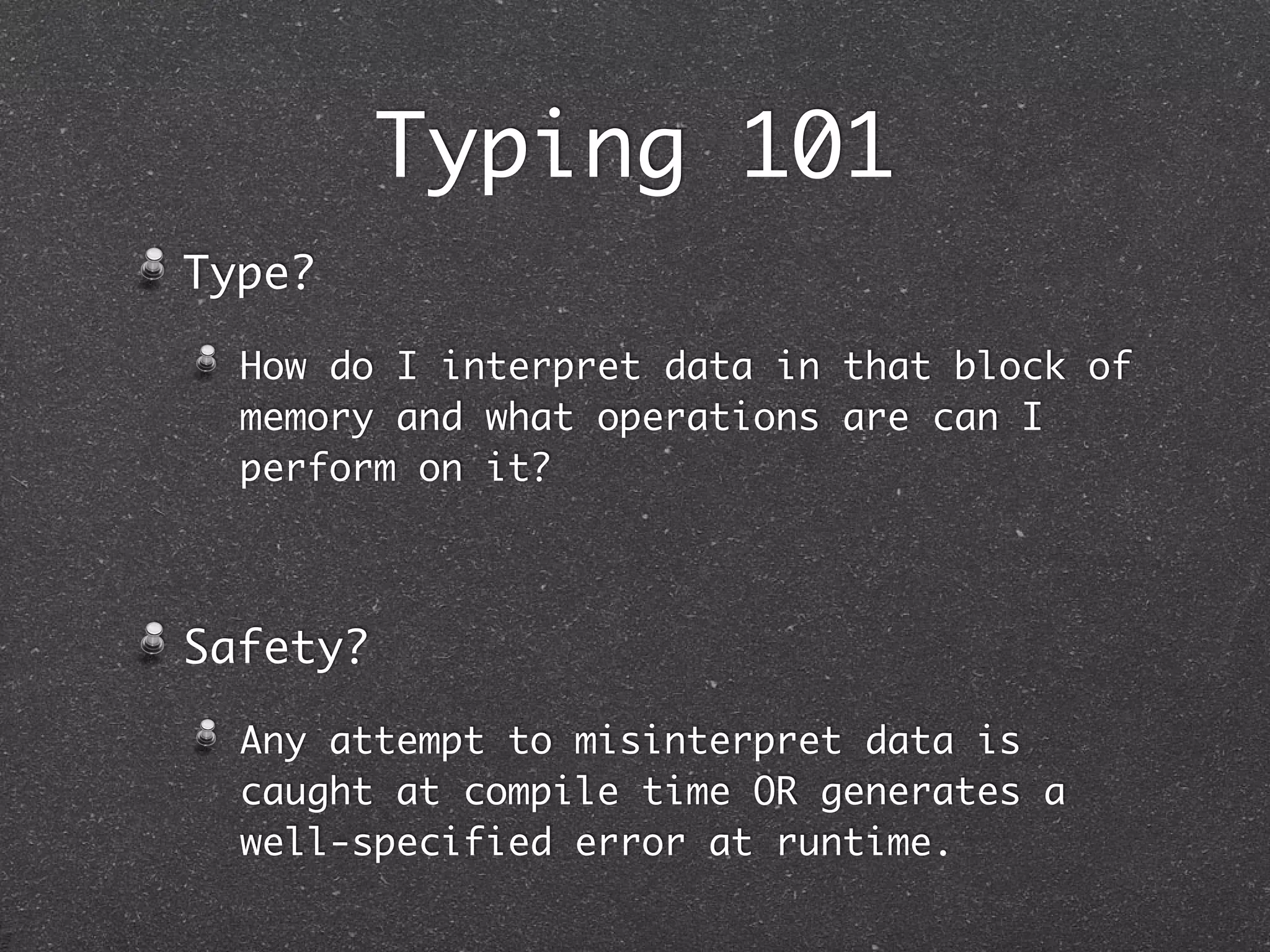 Typing 101
Type?
How do I interpret data in that block of
memory and what operations can I perform
on it?
Safety?
Any attempt to misinterpret data is
caught at compile time OR generates a
well-specified error at runtime.
 