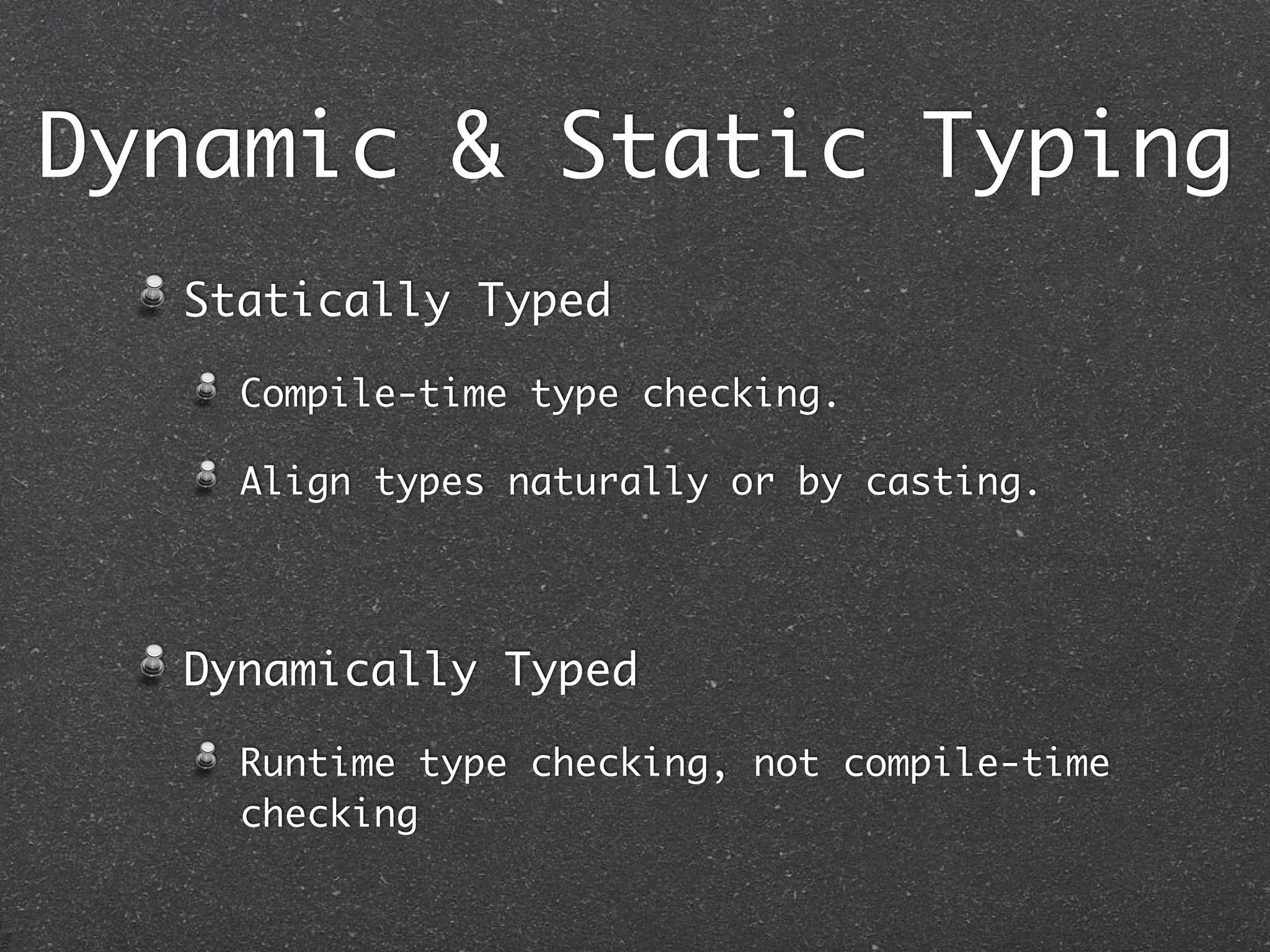 Dynamic & Static Typing
Statically Typed Language
Type of every expression can be
determined by static program analysis
(before it runs).
Compile-time type checking.
Align types naturally or by casting.
Dynamically Typed
Runtime type checking, not compile-time
checking
 