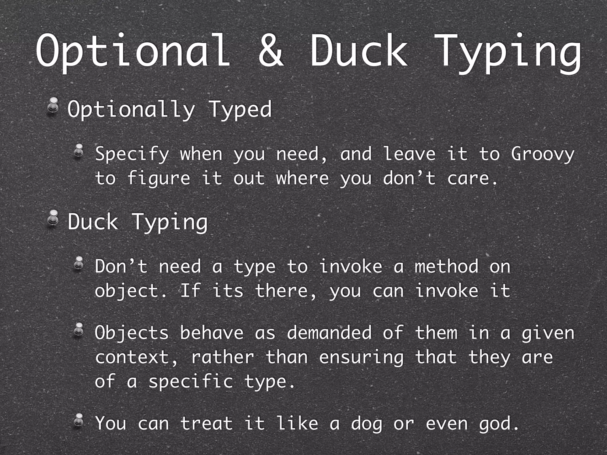 Optional & Duck Typing
Optionally Typed
Specify when you need, and leave it to Groovy
to figure it out where you don’t care.
Duck Typing
Don’t need a type to invoke a method on
object. If its there, you can invoke it
Objects behave as demanded of them in a given
context, rather than ensuring that they are
of a specific type.
You can treat it like a dog or even god.
 