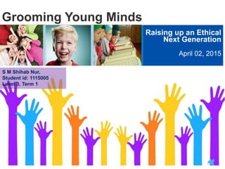 Grooming Young Minds
Raising up an Ethical
Next Generation
April 02, 2015
S M Shihab Nur,
Student id: 1115005
Level 3, Term 1
 
