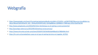 Webgrafía
• https://www.google.com/search?q=sexting+pedrastras&safe=strict&rlz=1C1GCEU_esES827ES827&source=lnms&tbm=isc
h&sa=X&ved=0ahUKEwiVk_b22-_fAhXyz4UKHfdYCnAQ_AUIDigB&biw=1600&bih=758#imgrc=0CiJn7gvZPqEYM:
• http://www.aulaplaneta.com/2016/03/15/en-familia/que-es-el-sexting-y-como-prevenirlo/
• http://psicologo-valencia.eu/2012/09/10/sexting-consecuencias/
• https://www.elmundo.es/vida-sana/sexo/2018/07/20/5b50b3eb468aeb2a7d8b464e.html
• https://tn.com.ar/sociedad/seis-casos-en-el-que-el-sexting-termino-en-tragedia_657925
 