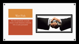 Wet Fish
Wet fish handshake normally
means a weak character, someone
who is easily persuaded.
26
 