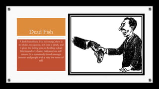 Dead Fish
A limb handshake. Has no energy, there is
no shake, no squeeze, not even a pinch, and
it gives the feeling you are holding a dead
fish instead of a hand. Indicates low self-
esteem. It is commonly found amongst
inmates and people with a very low sense of
self.
27
 